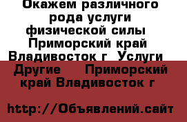 Окажем различного рода услуги физической силы - Приморский край, Владивосток г. Услуги » Другие   . Приморский край,Владивосток г.